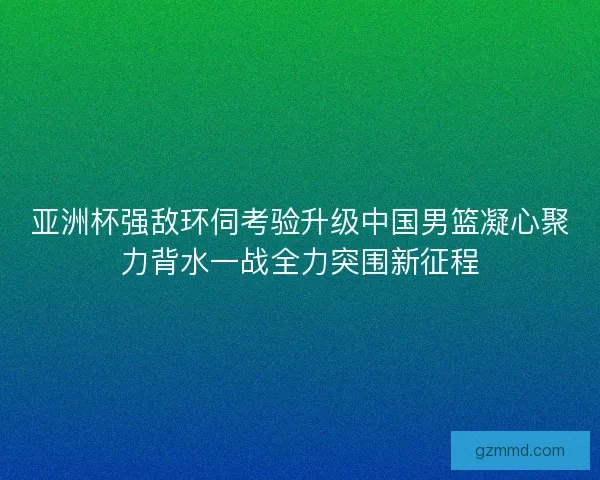 亚洲杯强敌环伺考验升级中国男篮凝心聚力背水一战全力突围新征程 亚洲杯强敌环伺考验升级中国男篮凝心聚力背水一战全力突围新征程