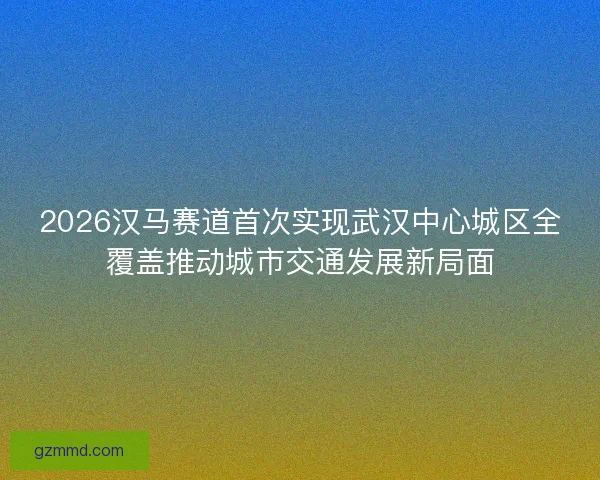 2026汉马赛道首次实现武汉中心城区全覆盖推动城市交通发展新局面 2026汉马赛道首次实现武汉中心城区全覆盖推动城市交通发展新局面