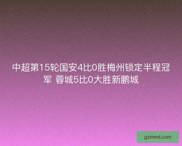 中超第15轮国安4比0胜梅州锁定半程冠军 蓉城5比0大胜新鹏城