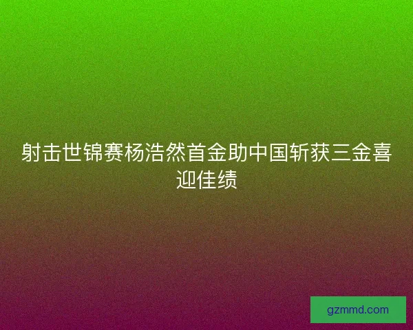 射击世锦赛杨浩然首金助中国斩获三金喜迎佳绩 射击世锦赛杨浩然首金助中国斩获三金喜迎佳绩