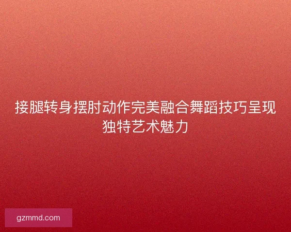 接腿转身摆肘动作完美融合舞蹈技巧呈现独特艺术魅力