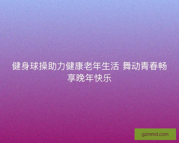 健身球操助力健康老年生活 舞动青春畅享晚年快乐