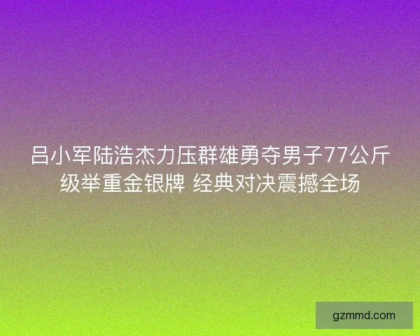 吕小军陆浩杰力压群雄勇夺男子77公斤级举重金银牌 经典对决震撼全场