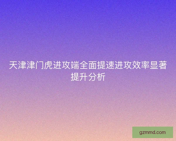 天津津门虎进攻端全面提速进攻效率显著提升分析 天津津门虎进攻端全面提速进攻效率显著提升分析