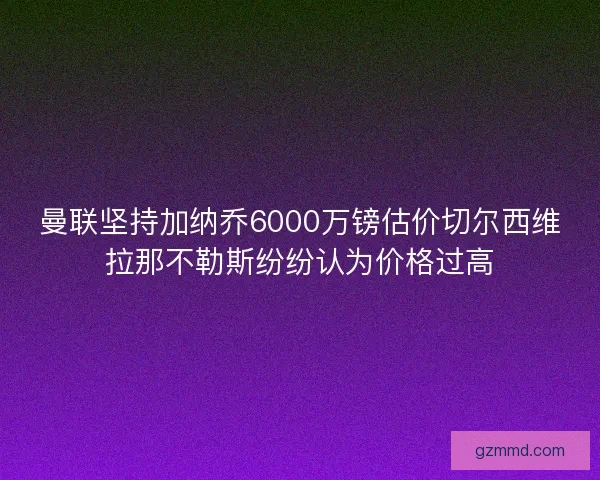 曼联坚持加纳乔6000万镑估价切尔西维拉那不勒斯纷纷认为价格过高