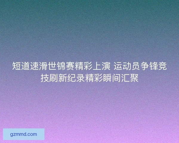 短道速滑世锦赛精彩上演 运动员争锋竞技刷新纪录精彩瞬间汇聚 短道速滑世锦赛精彩上演 运动员争锋竞技刷新纪录精彩瞬间汇聚