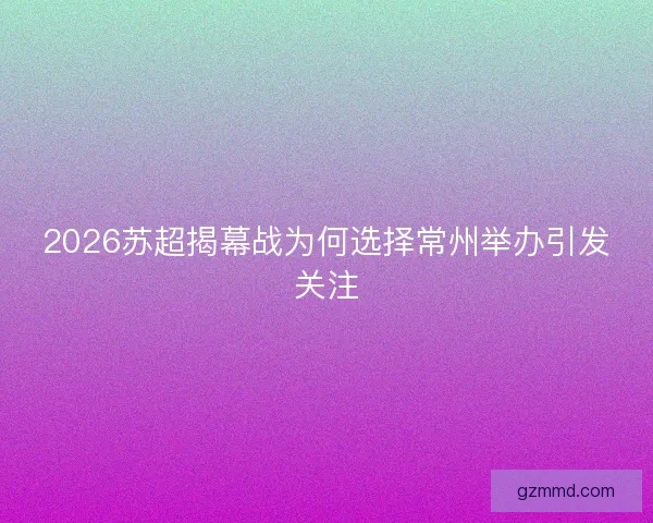 2026苏超揭幕战为何选择常州举办引发关注 2026苏超揭幕战为何选择常州举办引发关注