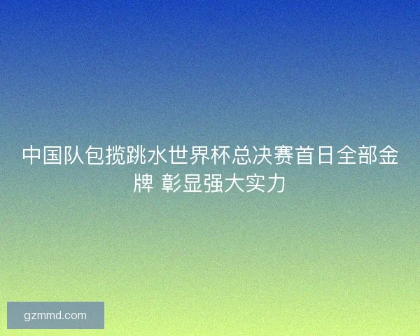 中国队包揽跳水世界杯总决赛首日全部金牌 彰显强大实力