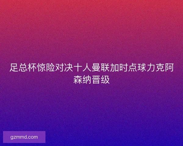 足总杯惊险对决十人曼联加时点球力克阿森纳晋级 足总杯惊险对决十人曼联加时点球力克阿森纳晋级