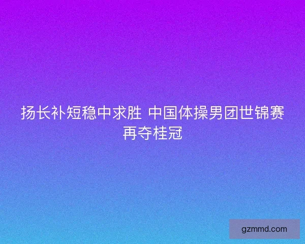 扬长补短稳中求胜 中国体操男团世锦赛再夺桂冠