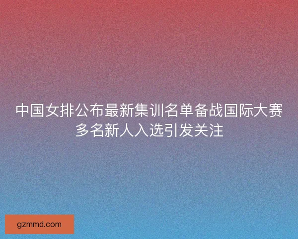 中国女排公布最新集训名单备战国际大赛多名新人入选引发关注