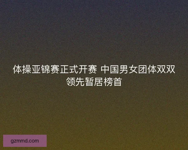 体操亚锦赛正式开赛 中国男女团体双双领先暂居榜首 体操亚锦赛正式开赛 中国男女团体双双领先暂居榜首