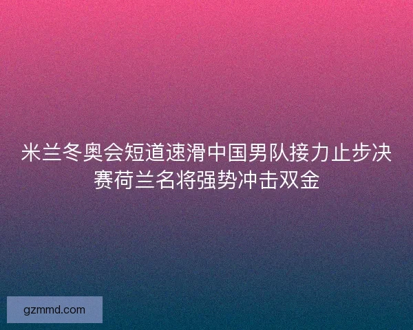 米兰冬奥会短道速滑中国男队接力止步决赛荷兰名将强势冲击双金