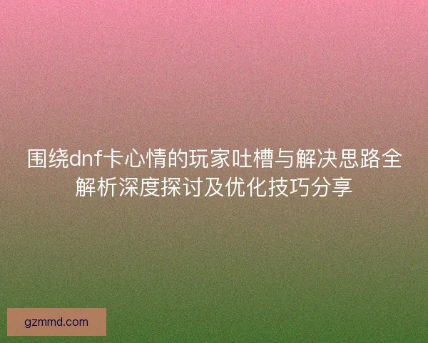 围绕dnf卡心情的玩家吐槽与解决思路全解析深度探讨及优化技巧分享