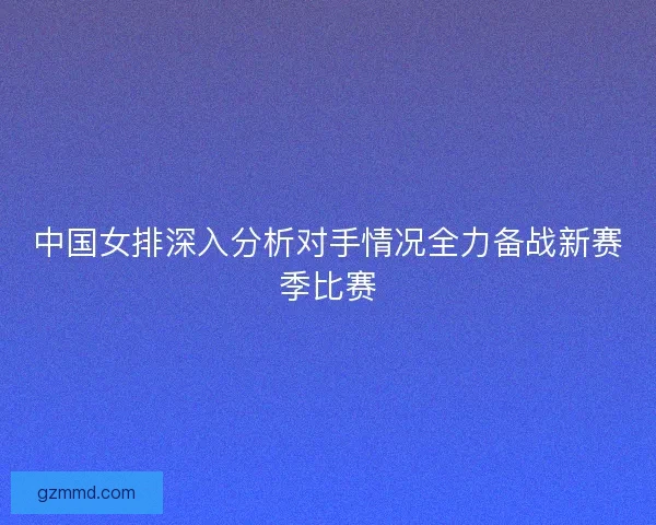 中国女排深入分析对手情况全力备战新赛季比赛