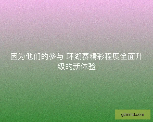 因为他们的参与 环湖赛精彩程度全面升级的新体验