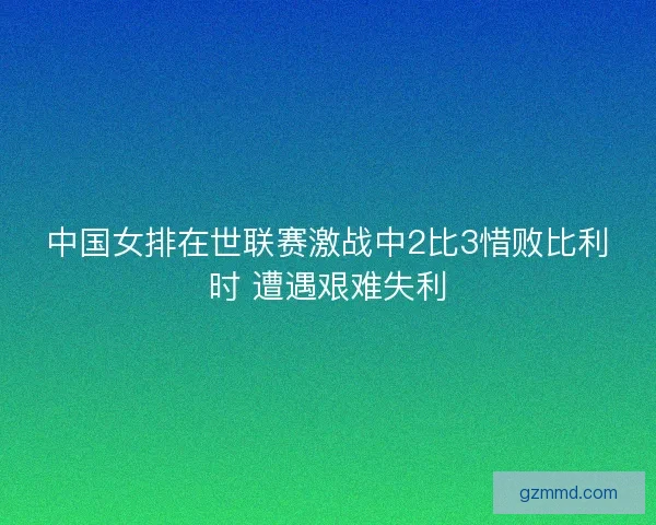 中国女排在世联赛激战中2比3惜败比利时 遭遇艰难失利