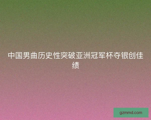 中国男曲历史性突破亚洲冠军杯夺银创佳绩