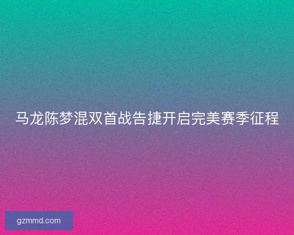 马龙陈梦混双首战告捷开启完美赛季征程 马龙陈梦混双首战告捷开启完美赛季征程