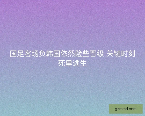 国足客场负韩国依然险些晋级 关键时刻死里逃生 国足客场负韩国依然险些晋级 关键时刻死里逃生