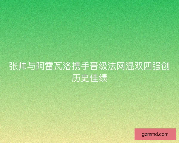 张帅与阿雷瓦洛携手晋级法网混双四强创历史佳绩